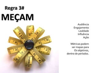 Regra 3#
MEÇAM
                   Audiência
                Engajamento
                    Lealdade
                   Influência
                        Ação

              Métricas podem
               ser mapas para
                 Os objetivos,
           dentro de períodos.
 