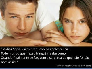“Mídias Sociais são como sexo na adolescência.
Todo mundo quer fazer. Ninguém sabe como.
Quando finalmente se faz, vem a surpresa de que não foi tão
bom assim.”
                                     AvinashKaushik, Analista do Google
 