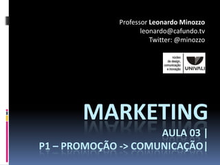 Professor Leonardo Minozzo
                     leonardo@cafundo.tv
                        Twitter: @minozzo




       MARKETING
                     AULA 03 |
P1 – PROMOÇÃO -> COMUNICAÇÃO|
 