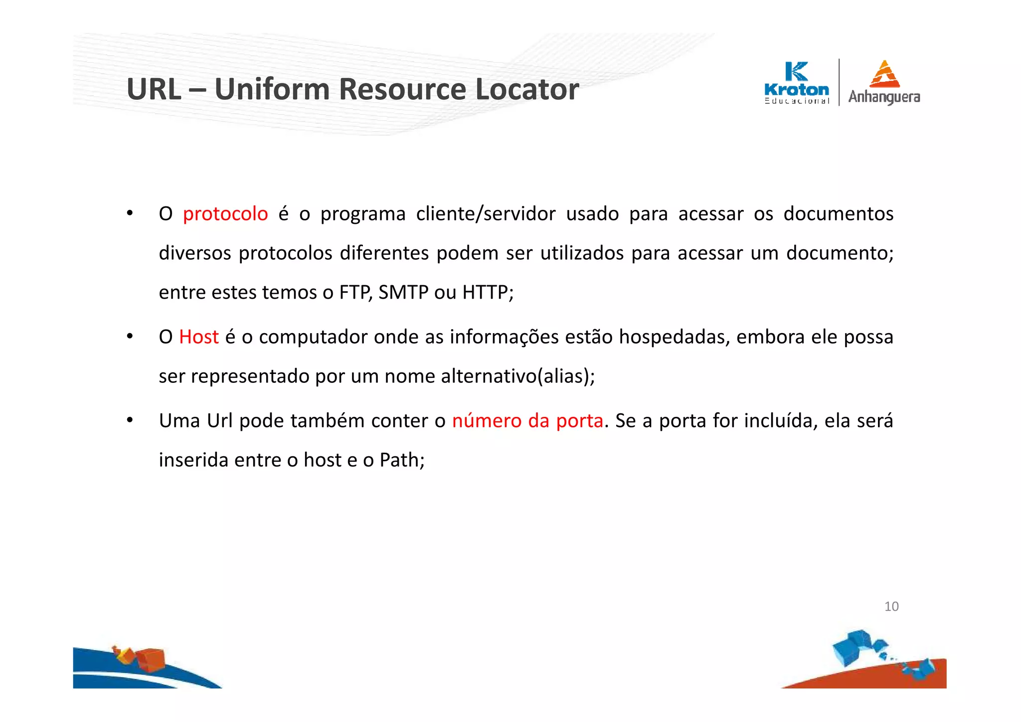 URL – Uniform Resource Locator
• O protocolo é o programa cliente/servidor usado para acessar os documentos
diversos protocolos diferentes podem ser utilizados para acessar um documento;
entre estes temos o FTP, SMTP ou HTTP;
• O Host é o computador onde as informações estão hospedadas, embora ele possa
ser representado por um nome alternativo(alias);
• Uma Url pode também conter o número da porta. Se a porta for incluída, ela será
inserida entre o host e o Path;
10
 