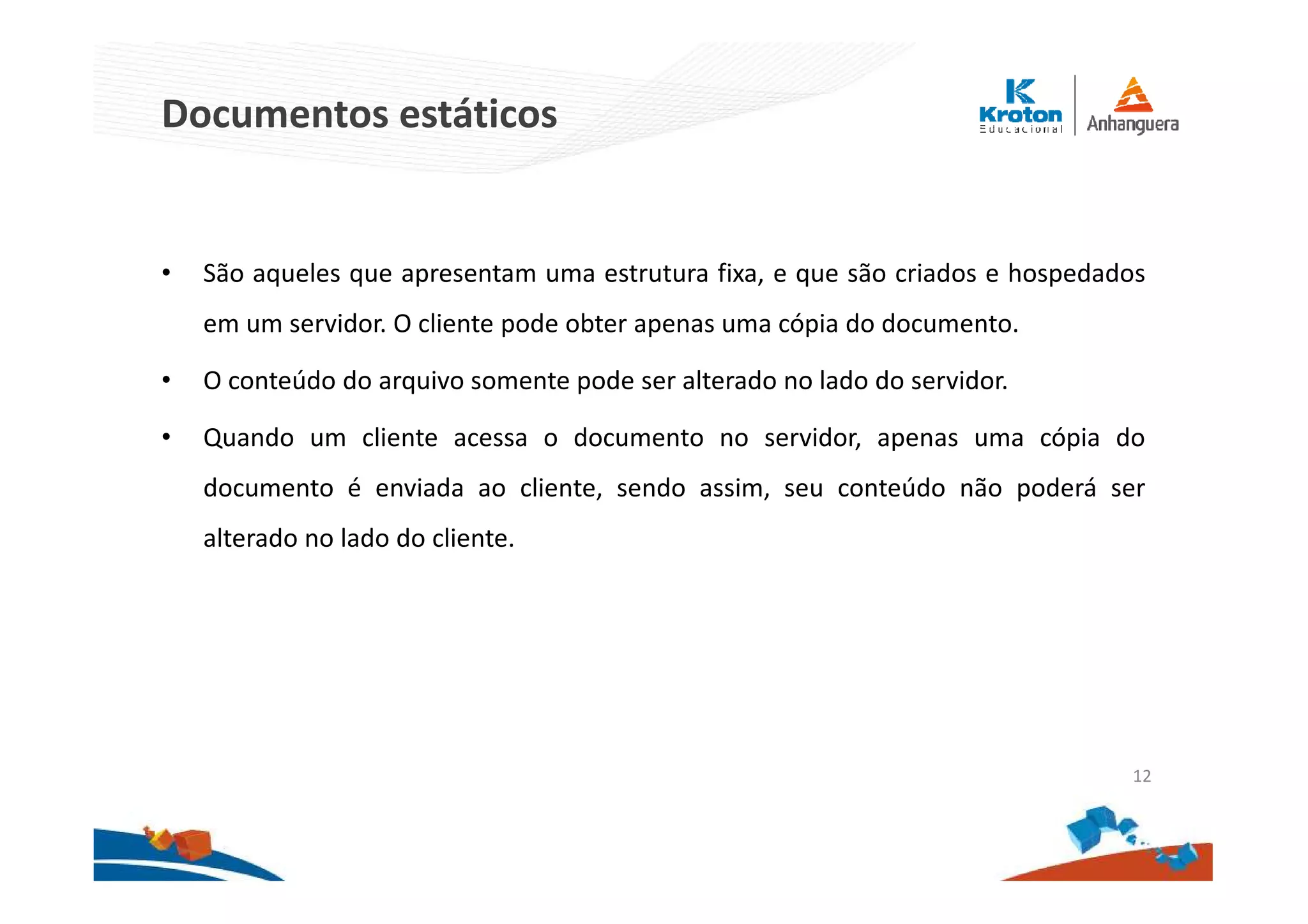 Documentos estáticos
• São aqueles que apresentam uma estrutura fixa, e que são criados e hospedados
em um servidor. O cliente pode obter apenas uma cópia do documento.
• O conteúdo do arquivo somente pode ser alterado no lado do servidor.
• Quando um cliente acessa o documento no servidor, apenas uma cópia do
documento é enviada ao cliente, sendo assim, seu conteúdo não poderá ser
alterado no lado do cliente.
12
 