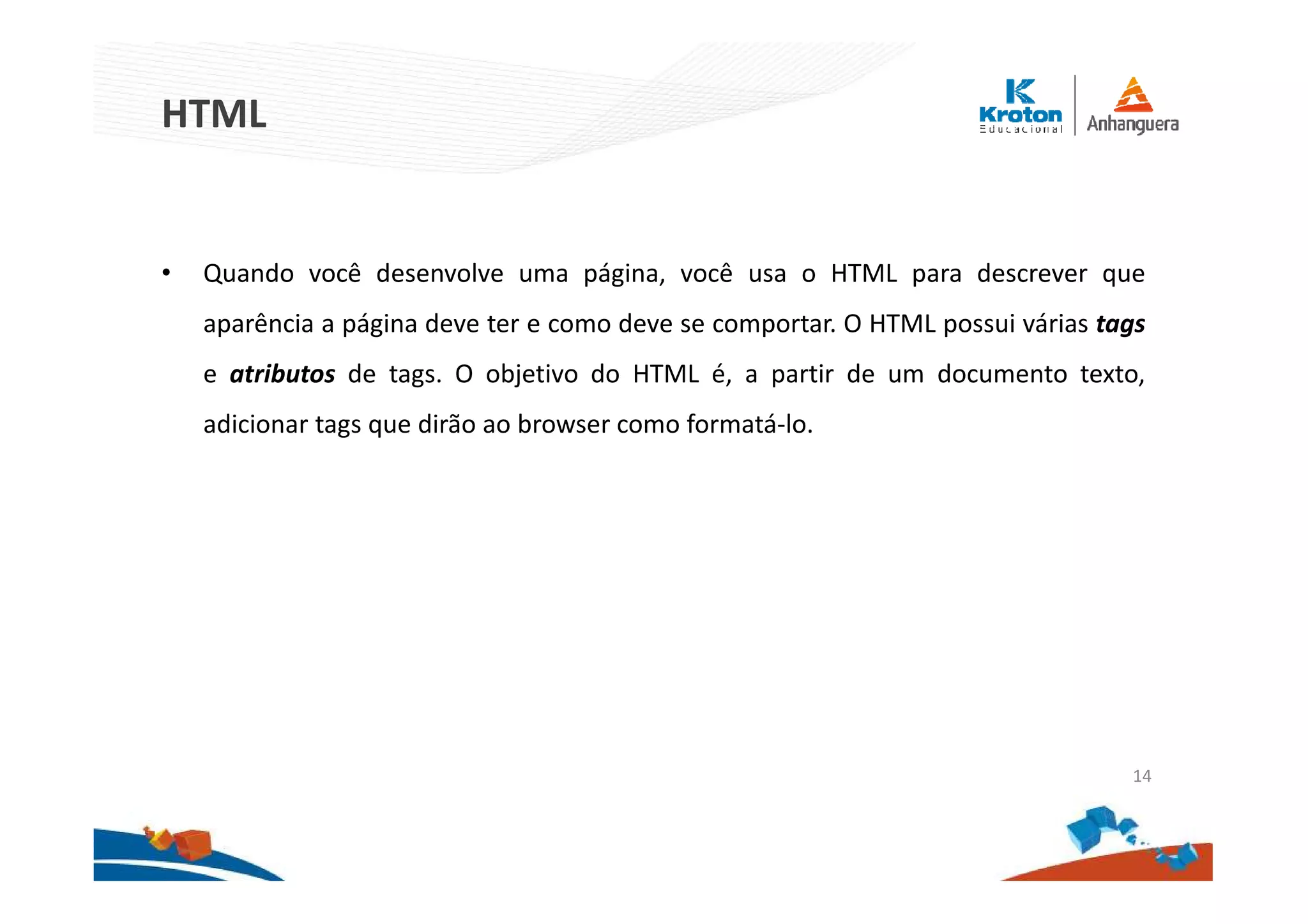 HTML
• Quando você desenvolve uma página, você usa o HTML para descrever que
aparência a página deve ter e como deve se comportar. O HTML possui várias tags
e atributos de tags. O objetivo do HTML é, a partir de um documento texto,
adicionar tags que dirão ao browser como formatá-lo.
14
 
