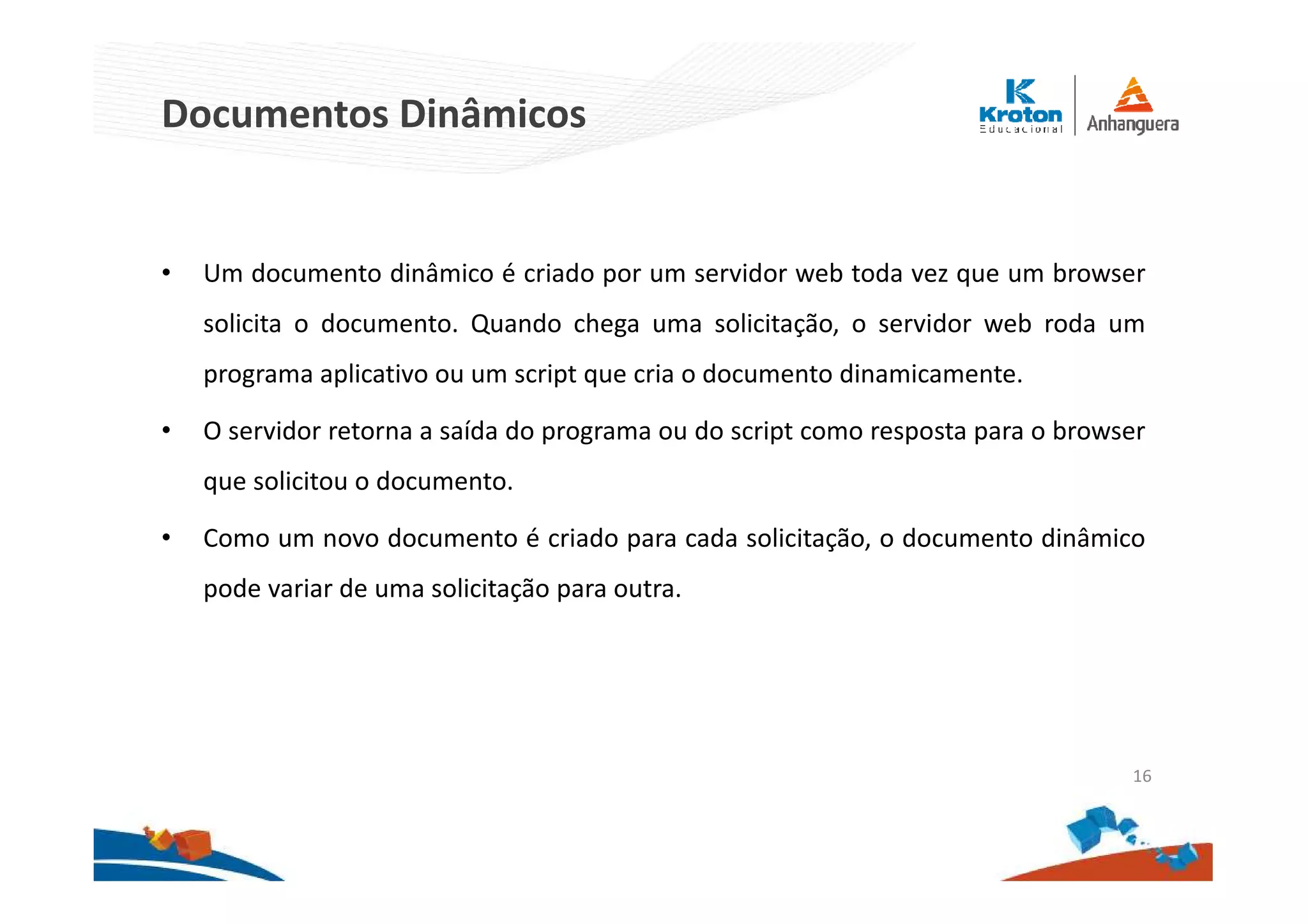 Documentos Dinâmicos
• Um documento dinâmico é criado por um servidor web toda vez que um browser
solicita o documento. Quando chega uma solicitação, o servidor web roda um
programa aplicativo ou um script que cria o documento dinamicamente.
• O servidor retorna a saída do programa ou do script como resposta para o browser
que solicitou o documento.
• Como um novo documento é criado para cada solicitação, o documento dinâmico
pode variar de uma solicitação para outra.
16
 