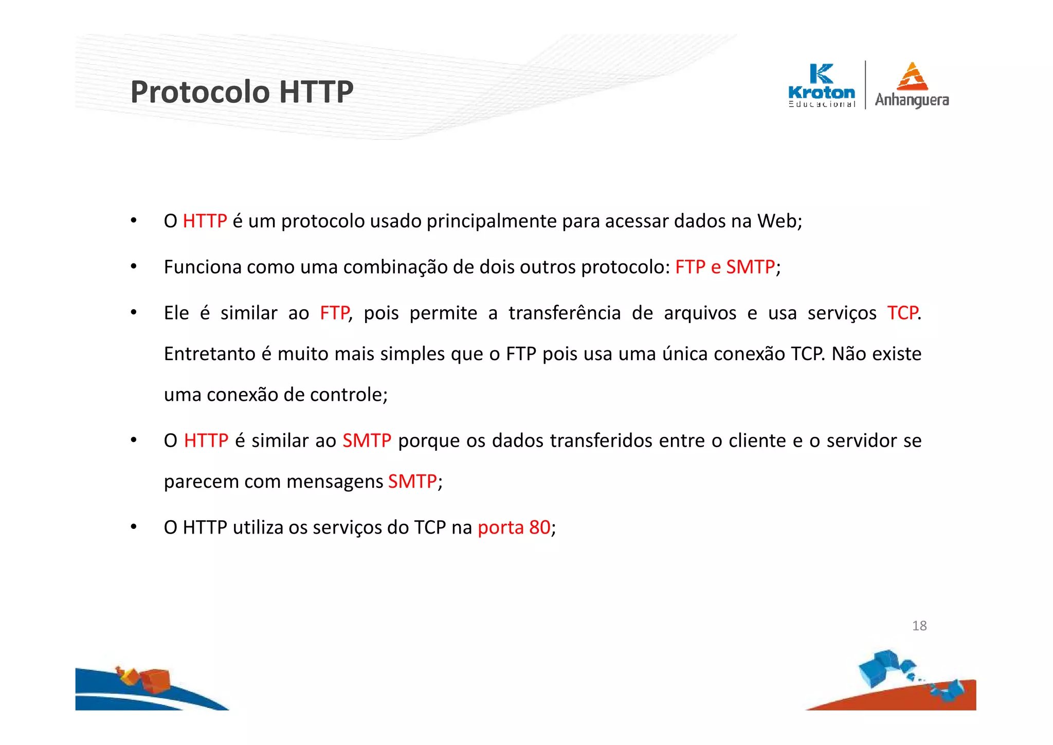 Protocolo HTTP
• O HTTP é um protocolo usado principalmente para acessar dados na Web;
• Funciona como uma combinação de dois outros protocolo: FTP e SMTP;
• Ele é similar ao FTP, pois permite a transferência de arquivos e usa serviços TCP.
Entretanto é muito mais simples que o FTP pois usa uma única conexão TCP. Não existe
uma conexão de controle;
• O HTTP é similar ao SMTP porque os dados transferidos entre o cliente e o servidor se
parecem com mensagens SMTP;
• O HTTP utiliza os serviços do TCP na porta 80;
18
 