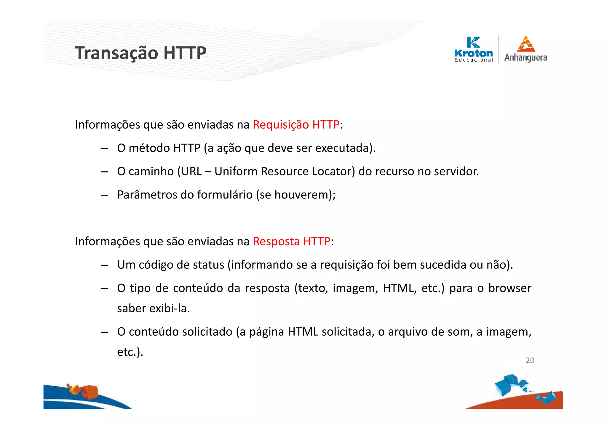 Transação HTTP
Informações que são enviadas na Requisição HTTP:
– O método HTTP (a ação que deve ser executada).
– O caminho (URL – Uniform Resource Locator) do recurso no servidor.
– Parâmetros do formulário (se houverem);
Informações que são enviadas na Resposta HTTP:
– Um código de status (informando se a requisição foi bem sucedida ou não).
– O tipo de conteúdo da resposta (texto, imagem, HTML, etc.) para o browser
saber exibi-la.
– O conteúdo solicitado (a página HTML solicitada, o arquivo de som, a imagem,
etc.).
20
 