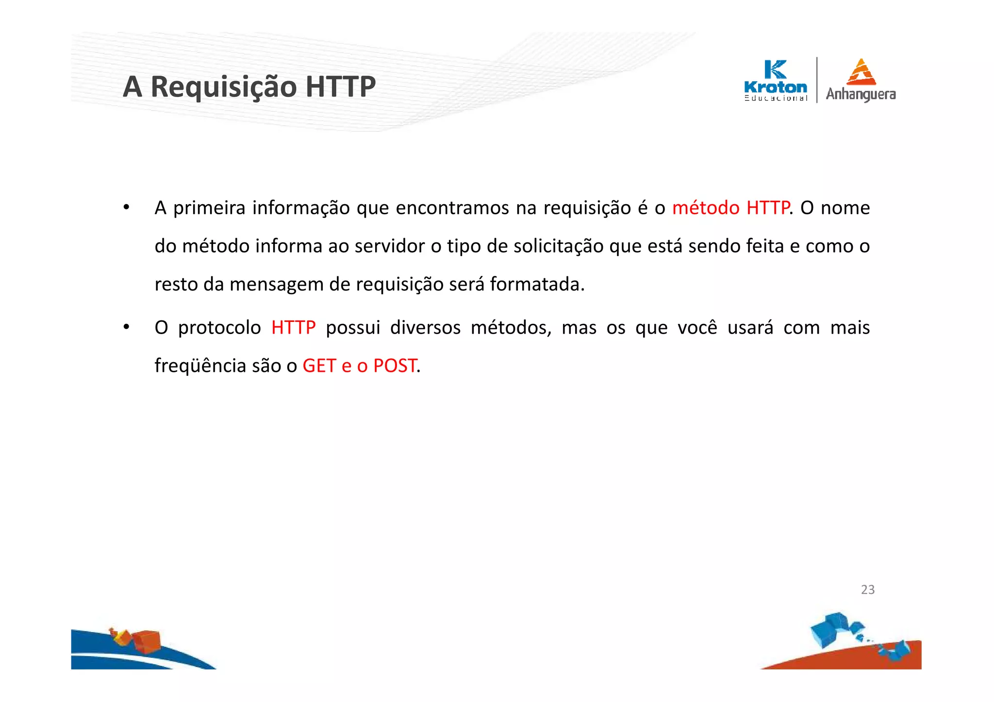 A Requisição HTTP
• A primeira informação que encontramos na requisição é o método HTTP. O nome
do método informa ao servidor o tipo de solicitação que está sendo feita e como o
resto da mensagem de requisição será formatada.
• O protocolo HTTP possui diversos métodos, mas os que você usará com mais
freqüência são o GET e o POST.
23
 