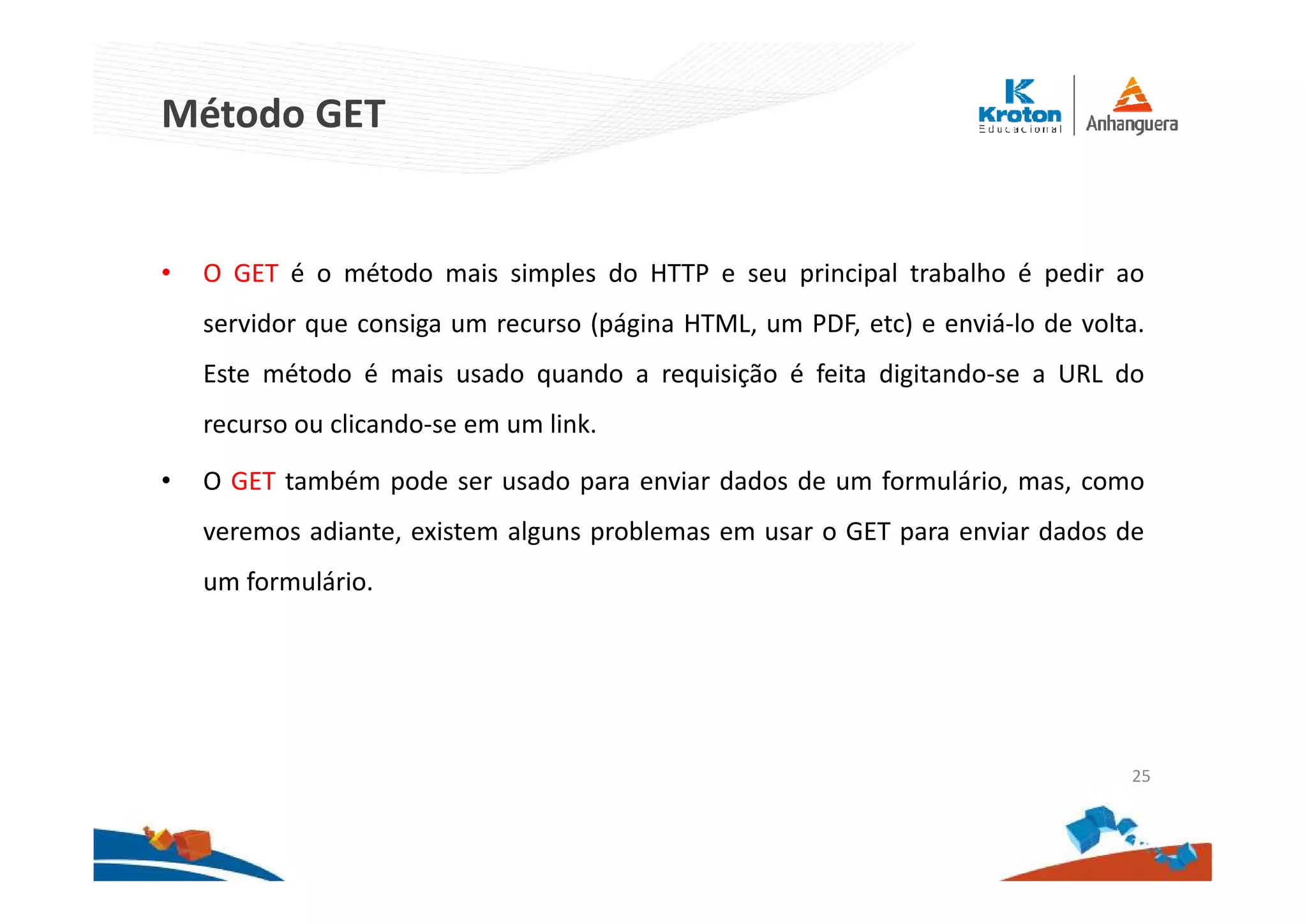 Método GET
• O GET é o método mais simples do HTTP e seu principal trabalho é pedir ao
servidor que consiga um recurso (página HTML, um PDF, etc) e enviá-lo de volta.
Este método é mais usado quando a requisição é feita digitando-se a URL do
recurso ou clicando-se em um link.
• O GET também pode ser usado para enviar dados de um formulário, mas, como
veremos adiante, existem alguns problemas em usar o GET para enviar dados de
um formulário.
25
 