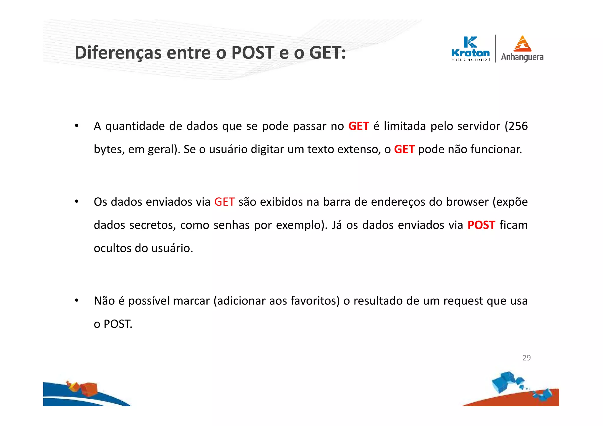 Diferenças entre o POST e o GET:
• A quantidade de dados que se pode passar no GET é limitada pelo servidor (256
bytes, em geral). Se o usuário digitar um texto extenso, o GET pode não funcionar.
• Os dados enviados via GET são exibidos na barra de endereços do browser (expõe
dados secretos, como senhas por exemplo). Já os dados enviados via POST ficam
ocultos do usuário.
• Não é possível marcar (adicionar aos favoritos) o resultado de um request que usa
o POST.
29
 