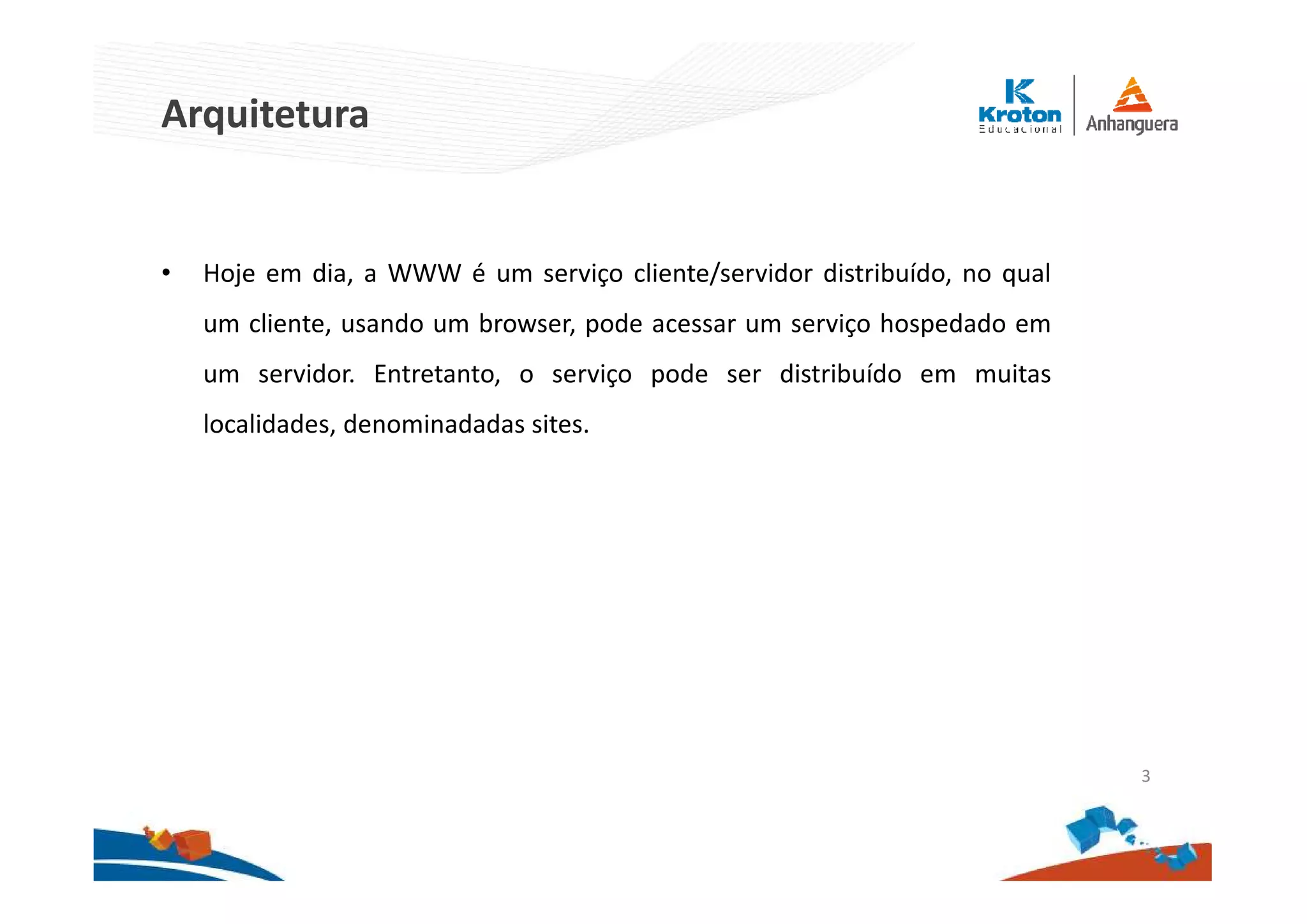 Arquitetura
• Hoje em dia, a WWW é um serviço cliente/servidor distribuído, no qual
um cliente, usando um browser, pode acessar um serviço hospedado em
um servidor. Entretanto, o serviço pode ser distribuído em muitas
localidades, denominadadas sites.
3
 