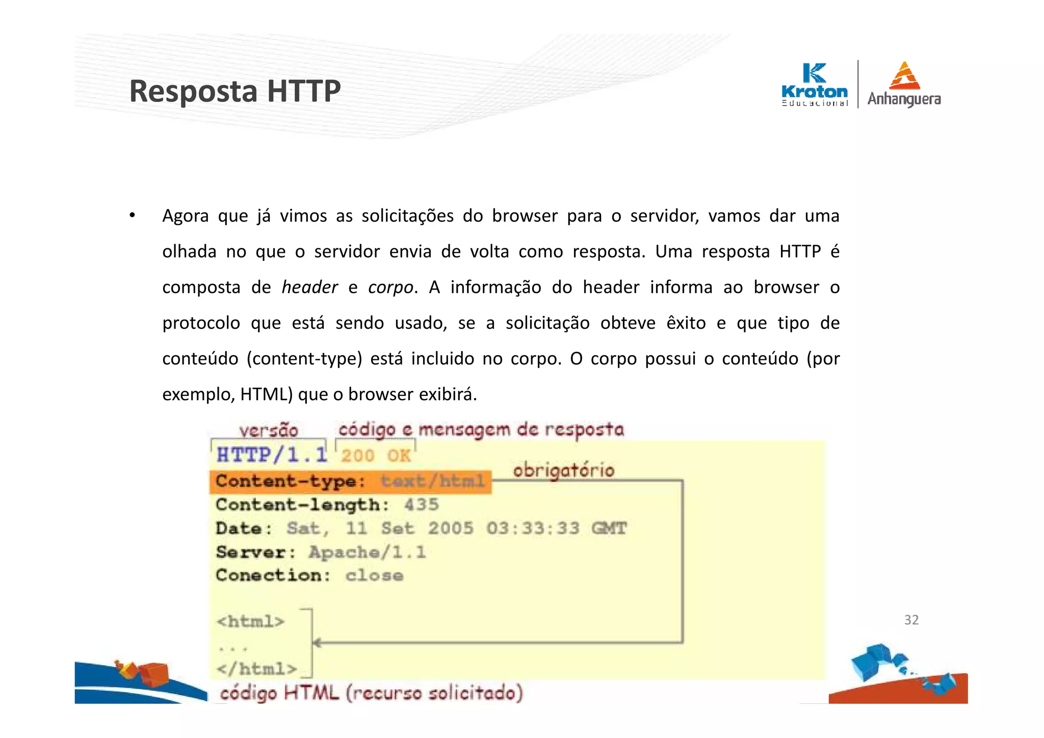 Resposta HTTP
• Agora que já vimos as solicitações do browser para o servidor, vamos dar uma
olhada no que o servidor envia de volta como resposta. Uma resposta HTTP é
composta de header e corpo. A informação do header informa ao browser o
protocolo que está sendo usado, se a solicitação obteve êxito e que tipo de
conteúdo (content-type) está incluido no corpo. O corpo possui o conteúdo (por
exemplo, HTML) que o browser exibirá.
32
 