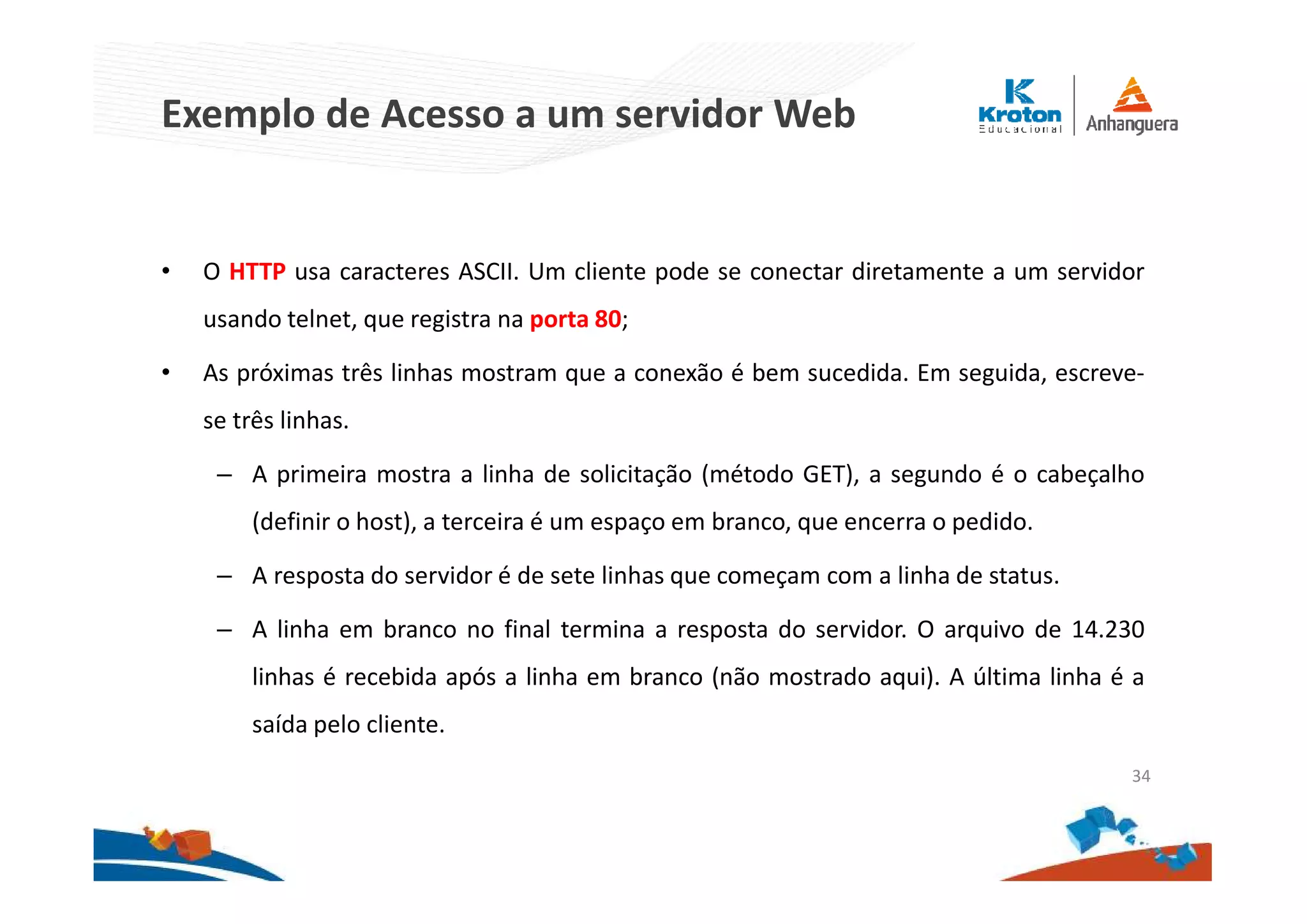 Exemplo de Acesso a um servidor Web
• O HTTP usa caracteres ASCII. Um cliente pode se conectar diretamente a um servidor
usando telnet, que registra na porta 80;
• As próximas três linhas mostram que a conexão é bem sucedida. Em seguida, escreve-
se três linhas.
– A primeira mostra a linha de solicitação (método GET), a segundo é o cabeçalho
(definir o host), a terceira é um espaço em branco, que encerra o pedido.
– A resposta do servidor é de sete linhas que começam com a linha de status.
– A linha em branco no final termina a resposta do servidor. O arquivo de 14.230
linhas é recebida após a linha em branco (não mostrado aqui). A última linha é a
saída pelo cliente.
34
 