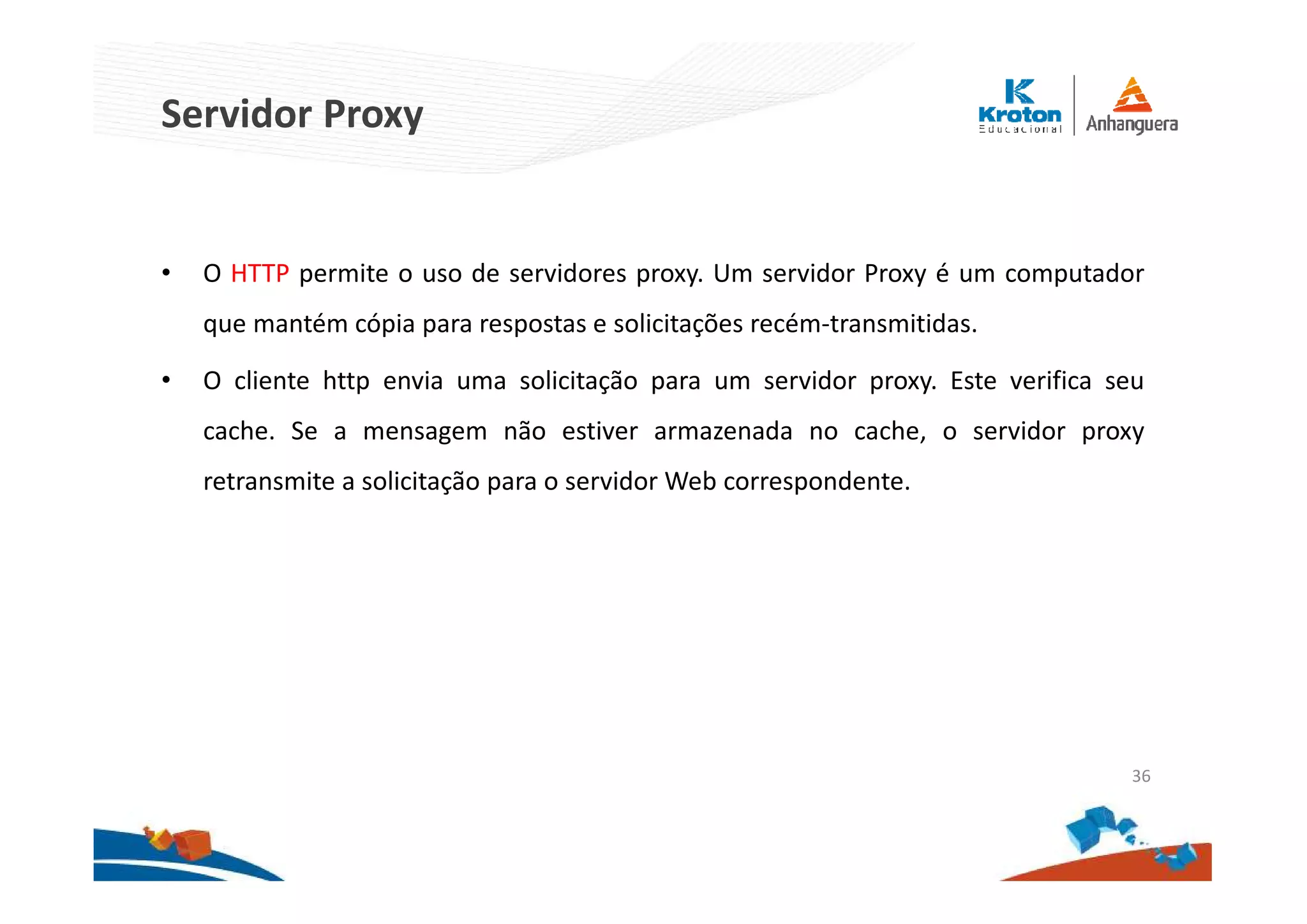 Servidor Proxy
• O HTTP permite o uso de servidores proxy. Um servidor Proxy é um computador
que mantém cópia para respostas e solicitações recém-transmitidas.
• O cliente http envia uma solicitação para um servidor proxy. Este verifica seu
cache. Se a mensagem não estiver armazenada no cache, o servidor proxy
retransmite a solicitação para o servidor Web correspondente.
36
 