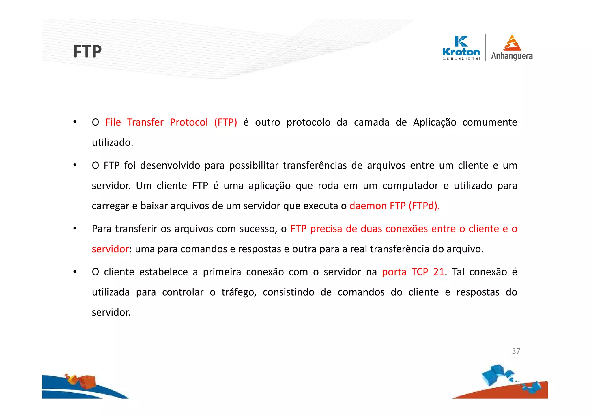 FTP
• O File Transfer Protocol (FTP) é outro protocolo da camada de Aplicação comumente
utilizado.
• O FTP foi desenvolvido para possibilitar transferências de arquivos entre um cliente e um
servidor. Um cliente FTP é uma aplicação que roda em um computador e utilizado para
carregar e baixar arquivos de um servidor que executa o daemon FTP (FTPd).
• Para transferir os arquivos com sucesso, o FTP precisa de duas conexões entre o cliente e o
servidor: uma para comandos e respostas e outra para a real transferência do arquivo.
• O cliente estabelece a primeira conexão com o servidor na porta TCP 21. Tal conexão é
utilizada para controlar o tráfego, consistindo de comandos do cliente e respostas do
servidor.
37
 