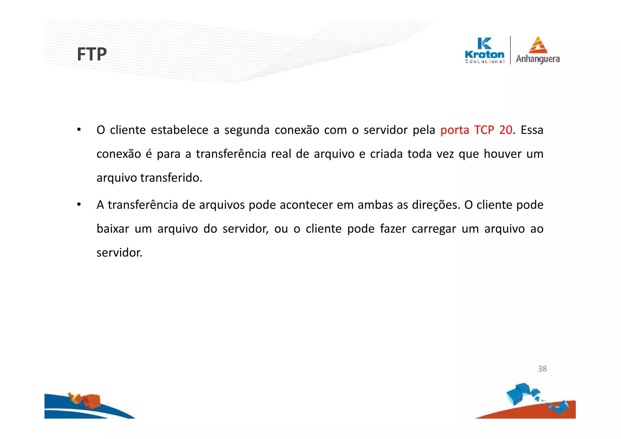 FTP
• O cliente estabelece a segunda conexão com o servidor pela porta TCP 20. Essa
conexão é para a transferência real de arquivo e criada toda vez que houver um
arquivo transferido.
• A transferência de arquivos pode acontecer em ambas as direções. O cliente pode
baixar um arquivo do servidor, ou o cliente pode fazer carregar um arquivo ao
servidor.
38
 
