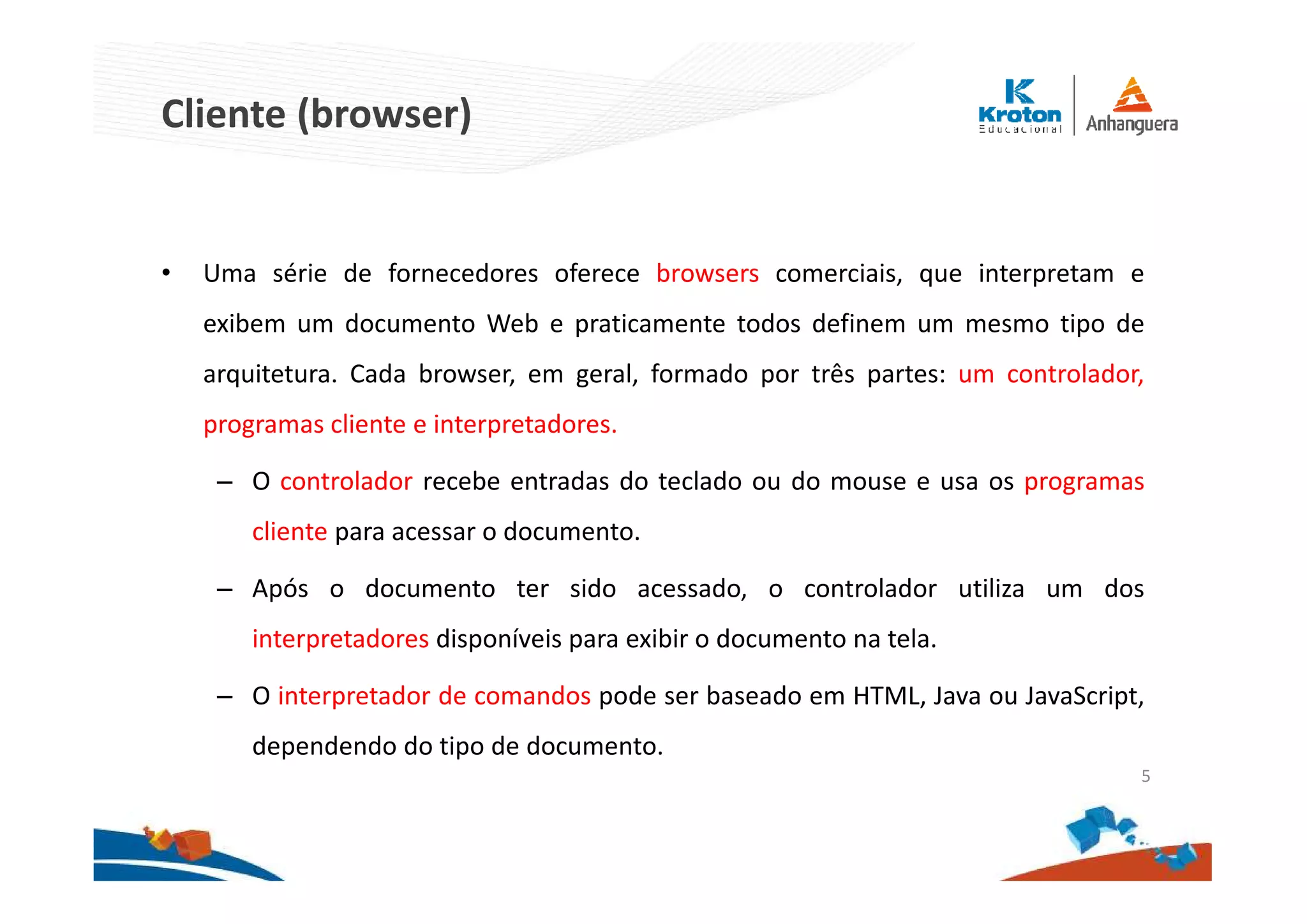 Cliente (browser)
• Uma série de fornecedores oferece browsers comerciais, que interpretam e
exibem um documento Web e praticamente todos definem um mesmo tipo de
arquitetura. Cada browser, em geral, formado por três partes: um controlador,
programas cliente e interpretadores.
– O controlador recebe entradas do teclado ou do mouse e usa os programas
cliente para acessar o documento.
– Após o documento ter sido acessado, o controlador utiliza um dos
interpretadores disponíveis para exibir o documento na tela.
– O interpretador de comandos pode ser baseado em HTML, Java ou JavaScript,
dependendo do tipo de documento.
5
 