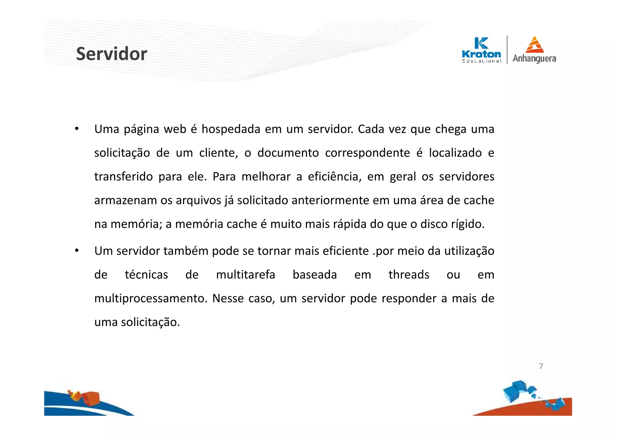 Servidor
• Uma página web é hospedada em um servidor. Cada vez que chega uma
solicitação de um cliente, o documento correspondente é localizado e
transferido para ele. Para melhorar a eficiência, em geral os servidores
armazenam os arquivos já solicitado anteriormente em uma área de cache
na memória; a memória cache é muito mais rápida do que o disco rígido.
• Um servidor também pode se tornar mais eficiente .por meio da utilização
de técnicas de multitarefa baseada em threads ou em
multiprocessamento. Nesse caso, um servidor pode responder a mais de
uma solicitação.
7
 