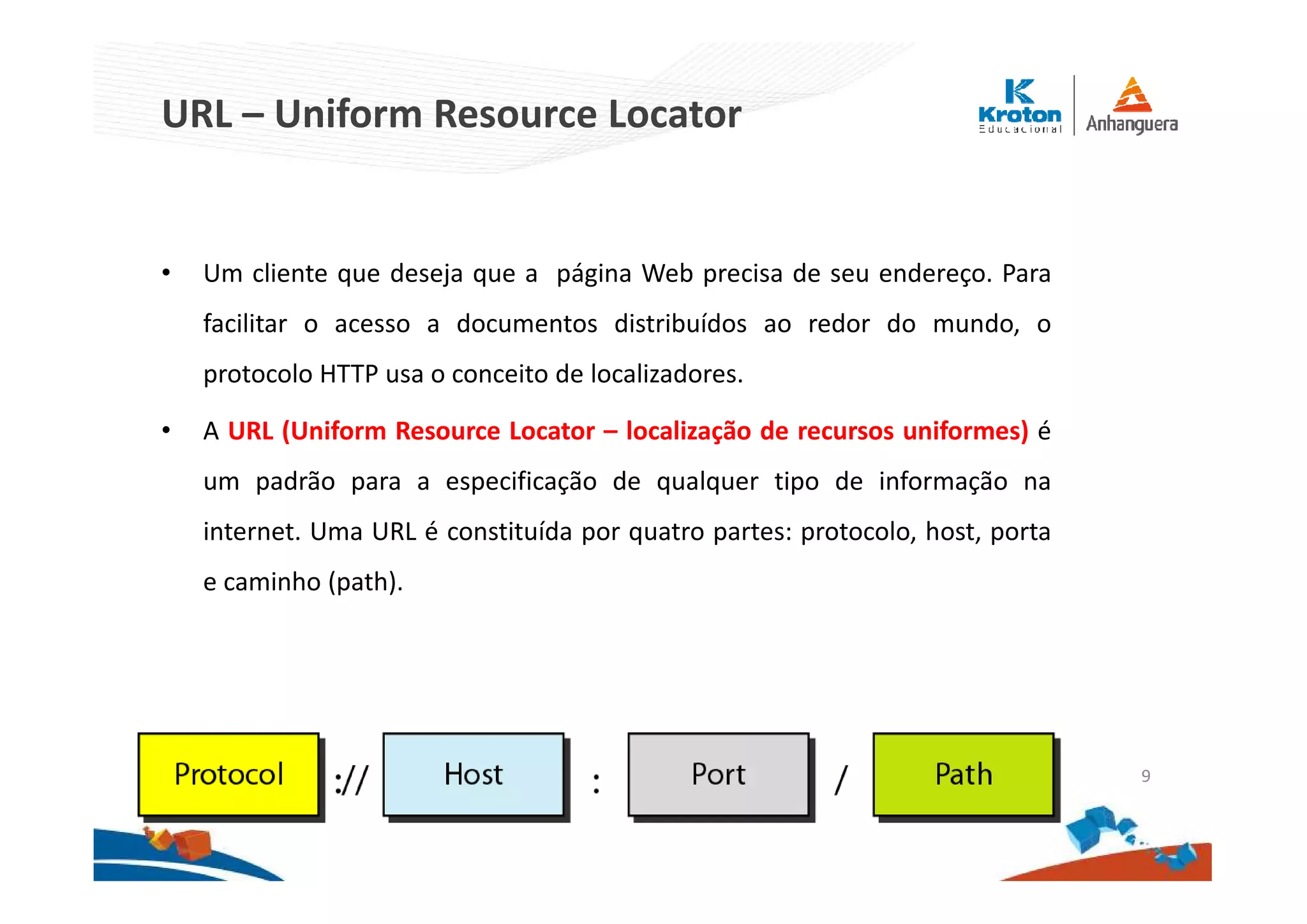 URL – Uniform Resource Locator
• Um cliente que deseja que a página Web precisa de seu endereço. Para
facilitar o acesso a documentos distribuídos ao redor do mundo, o
protocolo HTTP usa o conceito de localizadores.
• A URL (Uniform Resource Locator – localização de recursos uniformes) é
um padrão para a especificação de qualquer tipo de informação na
internet. Uma URL é constituída por quatro partes: protocolo, host, porta
e caminho (path).
9
 
