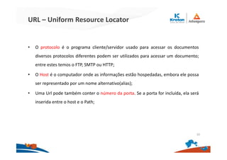 URL – Uniform Resource Locator
• O protocolo é o programa cliente/servidor usado para acessar os documentos
diversos protocolos diferentes podem ser utilizados para acessar um documento;
entre estes temos o FTP, SMTP ou HTTP;
• O Host é o computador onde as informações estão hospedadas, embora ele possa
ser representado por um nome alternativo(alias);
• Uma Url pode também conter o número da porta. Se a porta for incluída, ela será
inserida entre o host e o Path;
10
 