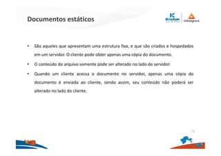 Documentos estáticos
• São aqueles que apresentam uma estrutura fixa, e que são criados e hospedados
em um servidor. O cliente pode obter apenas uma cópia do documento.
• O conteúdo do arquivo somente pode ser alterado no lado do servidor.
• Quando um cliente acessa o documento no servidor, apenas uma cópia do
documento é enviada ao cliente, sendo assim, seu conteúdo não poderá ser
alterado no lado do cliente.
12
 