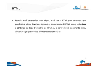 HTML
• Quando você desenvolve uma página, você usa o HTML para descrever que
aparência a página deve ter e como deve se comportar. O HTML possui várias tags
e atributos de tags. O objetivo do HTML é, a partir de um documento texto,
adicionar tags que dirão ao browser como formatá-lo.
14
 