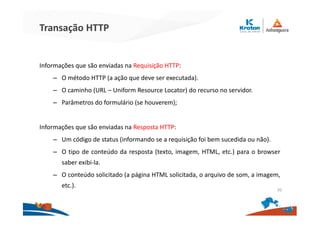 Transação HTTP
Informações que são enviadas na Requisição HTTP:
– O método HTTP (a ação que deve ser executada).
– O caminho (URL – Uniform Resource Locator) do recurso no servidor.
– Parâmetros do formulário (se houverem);
Informações que são enviadas na Resposta HTTP:
– Um código de status (informando se a requisição foi bem sucedida ou não).
– O tipo de conteúdo da resposta (texto, imagem, HTML, etc.) para o browser
saber exibi-la.
– O conteúdo solicitado (a página HTML solicitada, o arquivo de som, a imagem,
etc.).
20
 