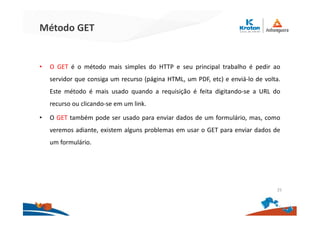 Método GET
• O GET é o método mais simples do HTTP e seu principal trabalho é pedir ao
servidor que consiga um recurso (página HTML, um PDF, etc) e enviá-lo de volta.
Este método é mais usado quando a requisição é feita digitando-se a URL do
recurso ou clicando-se em um link.
• O GET também pode ser usado para enviar dados de um formulário, mas, como
veremos adiante, existem alguns problemas em usar o GET para enviar dados de
um formulário.
25
 