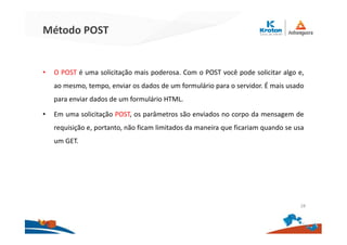Método POST
• O POST é uma solicitação mais poderosa. Com o POST você pode solicitar algo e,
ao mesmo, tempo, enviar os dados de um formulário para o servidor. É mais usado
para enviar dados de um formulário HTML.
• Em uma solicitação POST, os parâmetros são enviados no corpo da mensagem de
requisição e, portanto, não ficam limitados da maneira que ficariam quando se usa
um GET.
28
 
