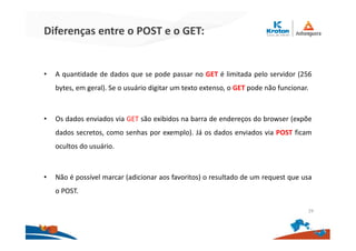 Diferenças entre o POST e o GET:
• A quantidade de dados que se pode passar no GET é limitada pelo servidor (256
bytes, em geral). Se o usuário digitar um texto extenso, o GET pode não funcionar.
• Os dados enviados via GET são exibidos na barra de endereços do browser (expõe
dados secretos, como senhas por exemplo). Já os dados enviados via POST ficam
ocultos do usuário.
• Não é possível marcar (adicionar aos favoritos) o resultado de um request que usa
o POST.
29
 