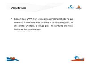 Arquitetura
• Hoje em dia, a WWW é um serviço cliente/servidor distribuído, no qual
um cliente, usando um browser, pode acessar um serviço hospedado em
um servidor. Entretanto, o serviço pode ser distribuído em muitas
localidades, denominadadas sites.
3
 