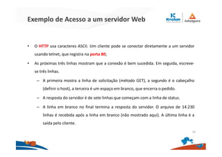 Exemplo de Acesso a um servidor Web
• O HTTP usa caracteres ASCII. Um cliente pode se conectar diretamente a um servidor
usando telnet, que registra na porta 80;
• As próximas três linhas mostram que a conexão é bem sucedida. Em seguida, escreve-
se três linhas.
– A primeira mostra a linha de solicitação (método GET), a segundo é o cabeçalho
(definir o host), a terceira é um espaço em branco, que encerra o pedido.
– A resposta do servidor é de sete linhas que começam com a linha de status.
– A linha em branco no final termina a resposta do servidor. O arquivo de 14.230
linhas é recebida após a linha em branco (não mostrado aqui). A última linha é a
saída pelo cliente.
34
 