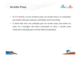 Servidor Proxy
• O HTTP permite o uso de servidores proxy. Um servidor Proxy é um computador
que mantém cópia para respostas e solicitações recém-transmitidas.
• O cliente http envia uma solicitação para um servidor proxy. Este verifica seu
cache. Se a mensagem não estiver armazenada no cache, o servidor proxy
retransmite a solicitação para o servidor Web correspondente.
36
 