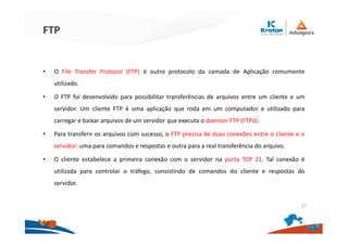 FTP
• O File Transfer Protocol (FTP) é outro protocolo da camada de Aplicação comumente
utilizado.
• O FTP foi desenvolvido para possibilitar transferências de arquivos entre um cliente e um
servidor. Um cliente FTP é uma aplicação que roda em um computador e utilizado para
carregar e baixar arquivos de um servidor que executa o daemon FTP (FTPd).
• Para transferir os arquivos com sucesso, o FTP precisa de duas conexões entre o cliente e o
servidor: uma para comandos e respostas e outra para a real transferência do arquivo.
• O cliente estabelece a primeira conexão com o servidor na porta TCP 21. Tal conexão é
utilizada para controlar o tráfego, consistindo de comandos do cliente e respostas do
servidor.
37
 