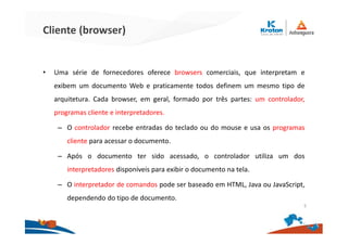 Cliente (browser)
• Uma série de fornecedores oferece browsers comerciais, que interpretam e
exibem um documento Web e praticamente todos definem um mesmo tipo de
arquitetura. Cada browser, em geral, formado por três partes: um controlador,
programas cliente e interpretadores.
– O controlador recebe entradas do teclado ou do mouse e usa os programas
cliente para acessar o documento.
– Após o documento ter sido acessado, o controlador utiliza um dos
interpretadores disponíveis para exibir o documento na tela.
– O interpretador de comandos pode ser baseado em HTML, Java ou JavaScript,
dependendo do tipo de documento.
5
 