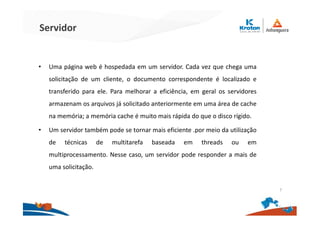 Servidor
• Uma página web é hospedada em um servidor. Cada vez que chega uma
solicitação de um cliente, o documento correspondente é localizado e
transferido para ele. Para melhorar a eficiência, em geral os servidores
armazenam os arquivos já solicitado anteriormente em uma área de cache
na memória; a memória cache é muito mais rápida do que o disco rígido.
• Um servidor também pode se tornar mais eficiente .por meio da utilização
de técnicas de multitarefa baseada em threads ou em
multiprocessamento. Nesse caso, um servidor pode responder a mais de
uma solicitação.
7
 
