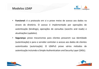 Modelos LDAP
• Funcional: é o protocolo em si e prove meios de acesso aos dados na
árvore de diretório. O acesso é implementado por operações de
autenticação (bindings), operações de consultas (searchs and reads) e
atualizações (updates).
• Segurança: prove mecanismos para clientes provarem sua identidade
(autenticação) e para o servidor controlar o acesso aos dados de clientes
autenticados (autorização). O LDAPv3 prove vários métodos de
autenticação incluindo o Simple Authentication and Security Layer (SASL).
11
 