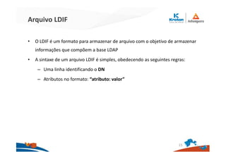 Arquivo LDIF
• O LDIF é um formato para armazenar de arquivo com o objetivo de armazenar
informações que compõem a base LDAP
• A sintaxe de um arquivo LDIF é simples, obedecendo as seguintes regras:
– Uma linha identificando o DN
– Atributos no formato: “atributo: valor”
15
 