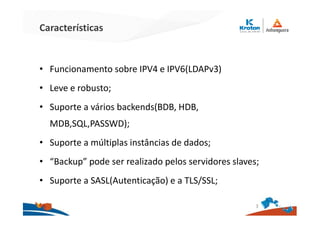 Características
• Funcionamento sobre IPV4 e IPV6(LDAPv3)
• Leve e robusto;
• Suporte a vários backends(BDB, HDB,
MDB,SQL,PASSWD);
• Suporte a múltiplas instâncias de dados;
• “Backup” pode ser realizado pelos servidores slaves;
• Suporte a SASL(Autenticação) e a TLS/SSL;
3
 