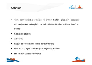 Schema
• Todas as informações armazenadas em um diretório precisam obedecer a
um conjunto de definições chamado schema. O schema de um diretório
define:
• Classes de objetos;
• Atributos;
• Regras de ordenação e índice para atributos;
• Qual o OID(Object Identifier) dos objetos/Atributos;
• Herança de classes de objetos.
5
 