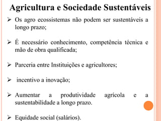 Agricultura e Sociedade Sustentáveis
 Os agro ecossistemas não podem ser sustentáveis ​​a
longo prazo;
 É necessário conhecimento, competência técnica e
mão de obra qualificada;
 Parceria entre Instituições e agricultores;
 incentivo a inovação;
 Aumentar a produtividade agrícola e a
sustentabilidade a longo prazo.
 Equidade social (salários).
 