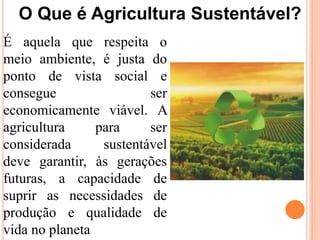 O Que é Agricultura Sustentável?
É aquela que respeita o
meio ambiente, é justa do
ponto de vista social e
consegue ser
economicamente viável. A
agricultura para ser
considerada sustentável
deve garantir, às gerações
futuras, a capacidade de
suprir as necessidades de
produção e qualidade de
vida no planeta
 