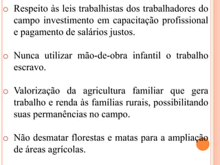 o Respeito às leis trabalhistas dos trabalhadores do
campo investimento em capacitação profissional
e pagamento de salários justos.
o Nunca utilizar mão-de-obra infantil o trabalho
escravo.
o Valorização da agricultura familiar que gera
trabalho e renda às famílias rurais, possibilitando
suas permanências no campo.
o Não desmatar florestas e matas para a ampliação
de áreas agrícolas.
 