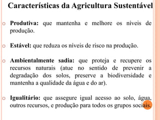 Características da Agricultura Sustentável
o Produtiva: que mantenha e melhore os níveis de
produção.
o Estável: que reduza os níveis de risco na produção.
o Ambientalmente sadia: que proteja e recupere os
recursos naturais (atue no sentido de prevenir a
degradação dos solos, preserve a biodiversidade e
mantenha a qualidade da água e do ar).
o Igualitário: que assegure igual acesso ao solo, água,
outros recursos, e produção para todos os grupos sociais.
 