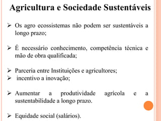 Agricultura e Sociedade Sustentáveis
 Os agro ecossistemas não podem ser sustentáveis ​​a
longo prazo;
 É necessário conhecimento, competência técnica e
mão de obra qualificada;
 Parceria entre Instituições e agricultores;
 incentivo a inovação;
 Aumentar a produtividade agrícola e a
sustentabilidade a longo prazo.
 Equidade social (salários).
 