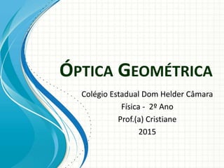 ÓPTICA GEOMÉTRICA
Colégio Estadual Dom Helder Câmara
Física - 2º Ano
Prof.(a) Cristiane
2015
 