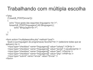 Trabalhando com múltipla escolha
<?php
 if (isset($_POST['enviar']))
 {
    echo "Voce gosta das seguintes linguagens:<br />";
    foreach($_POST['linguagens'] AS $linguagem) {
          echo "$linguagem<br />";
     }
 }
?>

<form action="multiplaescolha.php" method="post">
  Qual e sua linguagem de programacao favorita?<br /> (selecione todas que se
aplicam):<br />
  <input type="checkbox" name="linguagens[]" value="csharp" />C#<br />
  <input type="checkbox" name="linguagens[]" value="jscript" />JavaScript<br />
  <input type="checkbox" name="linguagens[]" value="perl" />Perl<br />
  <input type="checkbox" name="linguagens[]" value="php" />PHP<br />
  <input type="submit" name="enviar" value="Enviar" />
</form>
 