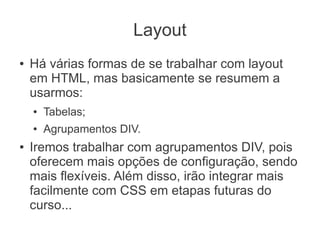 Layout
●   Há várias formas de se trabalhar com layout
    em HTML, mas basicamente se resumem a
    usarmos:
    ●   Tabelas;
    ●   Agrupamentos DIV.
●   Iremos trabalhar com agrupamentos DIV, pois
    oferecem mais opções de configuração, sendo
    mais flexíveis. Além disso, irão integrar mais
    facilmente com CSS em etapas futuras do
    curso...
 
