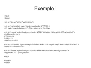 Exemplo I
<html>
<body>

<div id="layout" style="width:500px">

<div id="cabecalho" style="background-color:#FFA500;">
<h1 style="margin-bottom:0;">Titulo principal</h1></div>

<div id="menu" style="background-color:#FFD700;height:200px;width:100px;float:left;">
<b>Menu</b><br />
HTML<br />
CSS<br />
JavaScript</div>

<div id="conteudo" style="background-color:#EEEEEE;height:200px;width:400px;float:left;">
Conteudo vai aqui!</div>

<div id="footer" style="background-color:#FFA500;clear:both;text-align:center;">
Copyleft FATEC Ipiranga</div>

</div>

</body>
</html>
 