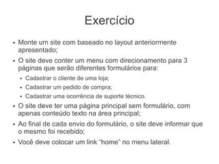 Exercício
●   Monte um site com baseado no layout anteriormente
    apresentado;
●   O site deve conter um menu com direcionamento para 3
    páginas que serão diferentes formulários para:
    ●   Cadastrar o cliente de uma loja;
    ●   Cadastrar um pedido de compra;
    ●   Cadastrar uma ocorrência de suporte técnico.
●   O site deve ter uma página principal sem formulário, com
    apenas conteúdo texto na área principal;
●   Ao final de cada envio do formulário, o site deve informar que
    o mesmo foi recebido;
●   Você deve colocar um link “home” no menu lateral.
 