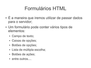 Formulários HTML
●   É a maneira que iremos utilizar de passar dados
    para o servidor;
●   Um formulário pode conter vários tipos de
    elementos:
    ●   Campo de texto;
    ●   Caixas de opções;
    ●   Botões de opções;
    ●   Lista de múltipla escolha;
    ●   Botões de ações;
    ●   entre outros....
 