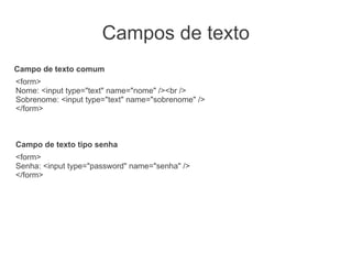 Campos de texto
Campo de texto comum
<form>
Nome: <input type="text" name="nome" /><br />
Sobrenome: <input type="text" name="sobrenome" />
</form>



Campo de texto tipo senha
<form>
Senha: <input type="password" name="senha" />
</form>
 